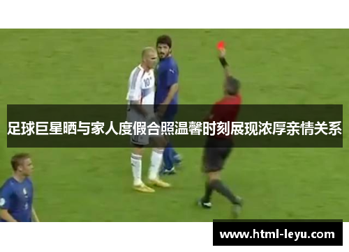 足球巨星晒与家人度假合照温馨时刻展现浓厚亲情关系 足球巨星晒与家人度假合照温馨时刻展现浓厚亲情关系